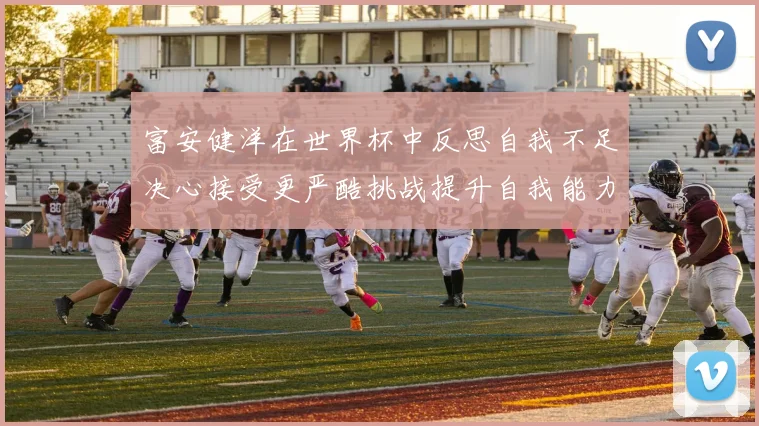 富安健洋在世界杯中反思自我不足决心接受更严酷挑战提升自我能力