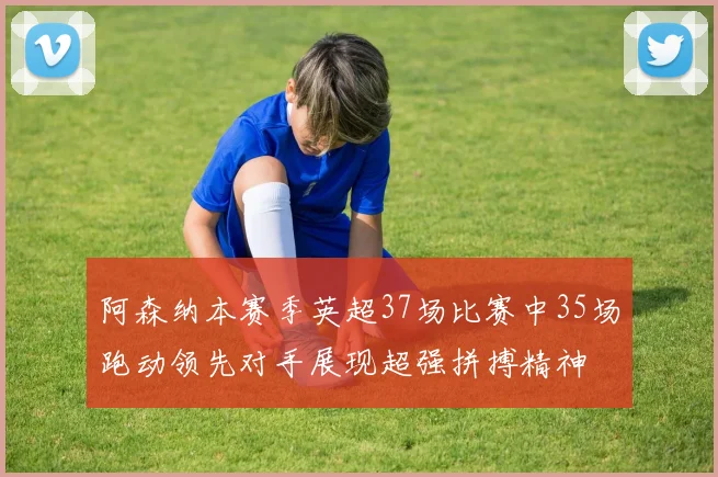 阿森纳本赛季英超37场比赛中35场跑动领先对手展现超强拼搏精神