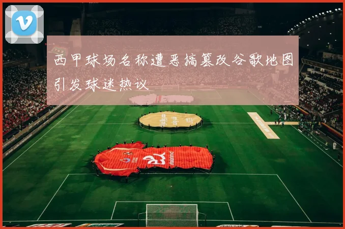 西甲球场名称遭恶搞篡改谷歌地图引发球迷热议