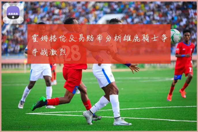 霍姆格伦交易赔率分析雄鹿骑士争夺战激烈