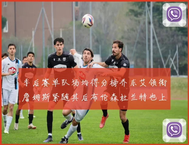 季后赛单队场均得分榜乔东艾领衔詹姆斯紧随其后布伦森杜兰特也上榜