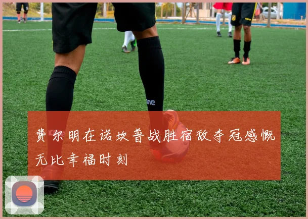 费尔明在诺坎普战胜宿敌夺冠感慨无比幸福时刻