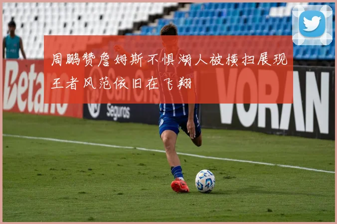周鹏赞詹姆斯不惧湖人被横扫展现王者风范依旧在飞翔