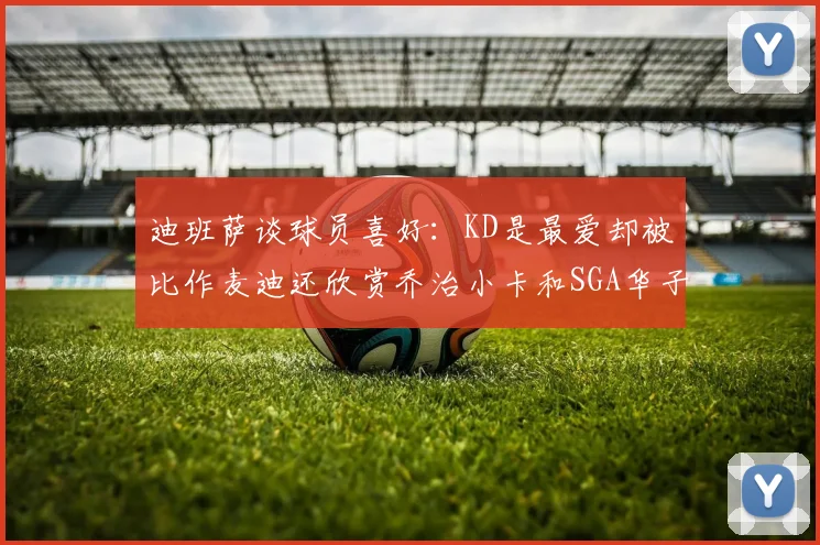 迪班萨谈球员喜好：KD是最爱却被比作麦迪还欣赏乔治小卡和SGA华子